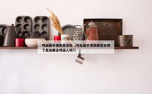 鸡血藤手镯佩戴禁忌（鸡血藤手镯佩戴禁忌得了高血糖会传染人吗?）