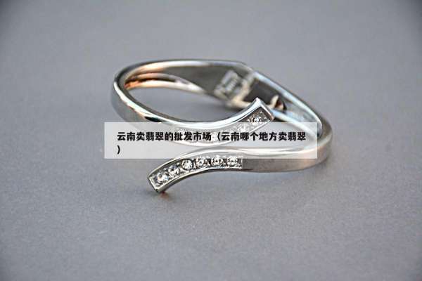 云南卖翡翠的批发市场（云南哪个地方卖翡翠）