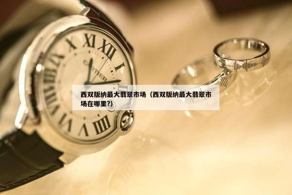 西双版纳最大翡翠市场（西双版纳最大翡翠市场在哪里?）