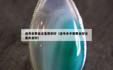 送母亲黄金还是翡翠好（送母亲手镯黄金好还是白金好）