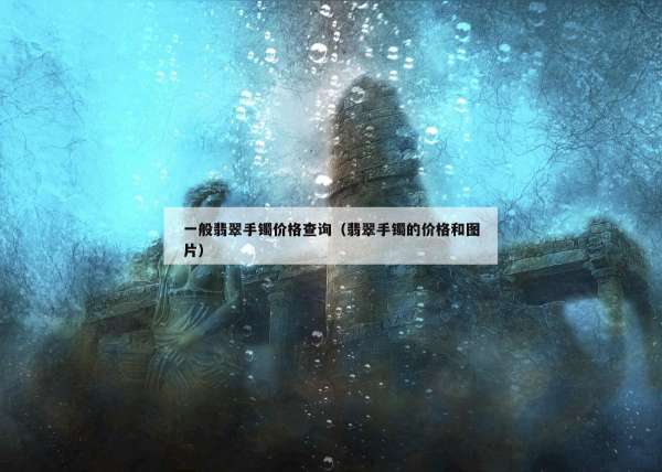 一般翡翠手镯价格查询（翡翠手镯的价格和图片）