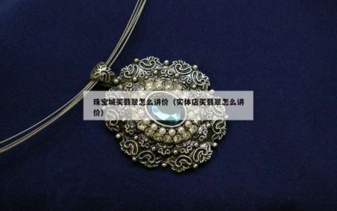 珠宝城买翡翠怎么讲价（实体店买翡翠怎么讲价）