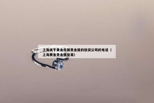 上海关于黄金白银贵金属的投资公司的电话（上海黄金贵金属交易）