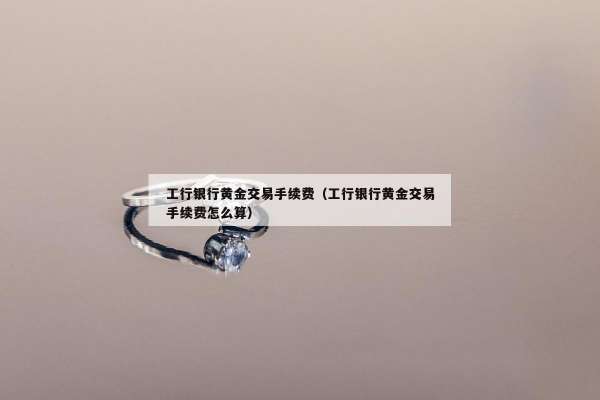 工行银行黄金交易手续费（工行银行黄金交易手续费怎么算）