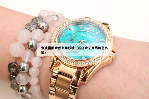 金戒指圈大怎么用线编（戒指大了用线编怎么编）