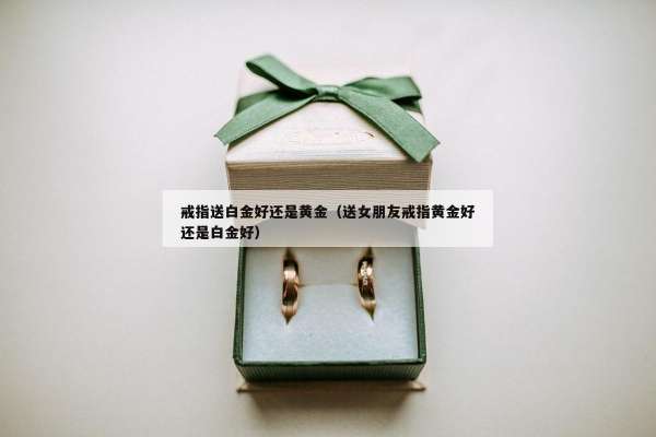 戒指送白金好还是黄金（送女朋友戒指黄金好还是白金好）