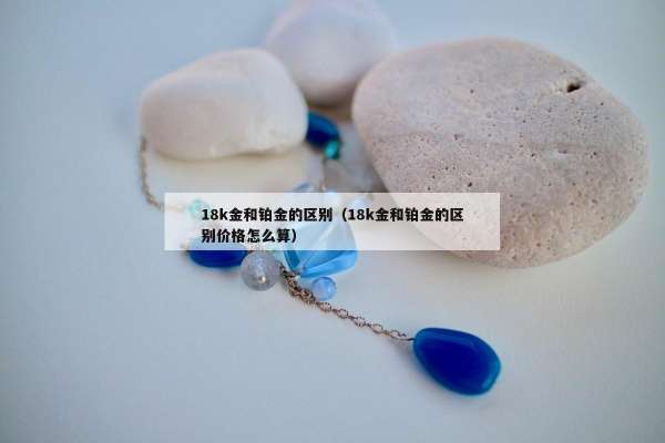 8k金和铂金的区别（18k金和铂金的区别价格怎么算）"