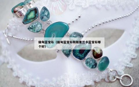 缅甸蓝宝石（缅甸蓝宝石和斯里兰卡蓝宝石哪个好）