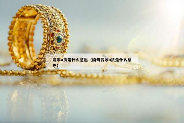 翡翠a货是什么意思（缅甸翡翠a货是什么意思）