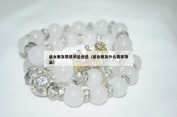 送女朋友翡翠吊坠合适（送女朋友什么翡翠饰品）