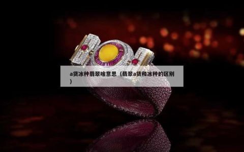 a货冰种翡翠啥意思（翡翠a货和冰种的区别）