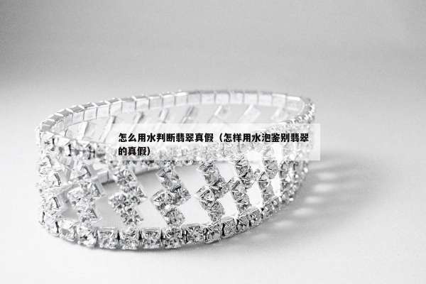 怎么用水判断翡翠真假（怎样用水泡鉴别翡翠的真假）