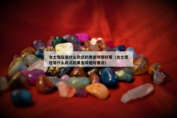 女士现在带什么款式的黄金项链好看（女士现在带什么款式的黄金项链好看点）