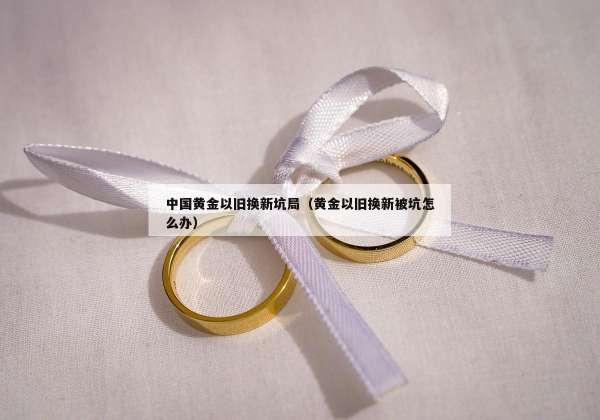 中国黄金以旧换新坑局（黄金以旧换新被坑怎么办）