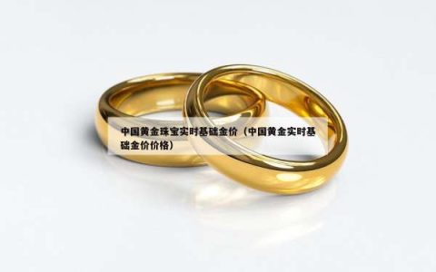 中国黄金珠宝实时基础金价（中国黄金实时基础金价价格）