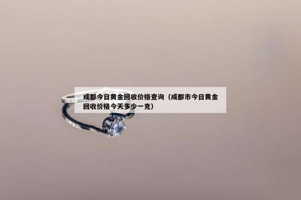 成都今日黄金回收价格查询（成都市今日黄金回收价格今天多少一克）