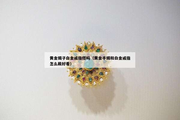 黄金镯子白金戒指搭吗（黄金手镯和白金戒指怎么戴好看）