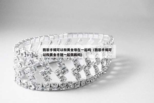 翡翠手镯可以和黄金带在一起吗（翡翠手镯可以和黄金手链一起佩戴吗）