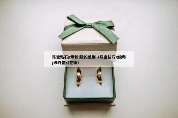 珠宝钻石g级和j级的差别（珠宝钻石g级和j级的差别在哪）