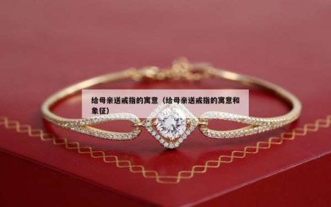 给母亲送戒指的寓意（给母亲送戒指的寓意和象征）