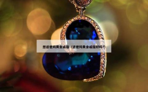 想送爸妈黄金戒指（送爸妈黄金戒指好吗?）