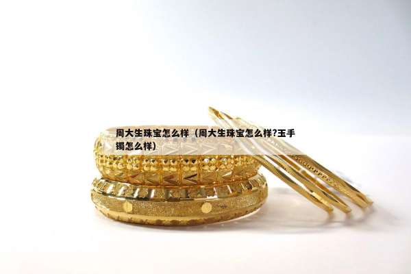 周大生珠宝怎么样（周大生珠宝怎么样?玉手镯怎么样）