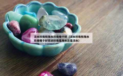 淡水珍珠和海水珍珠哪个好（淡水珍珠和海水珍珠哪个好京润珍珠是海水还是淡水）
