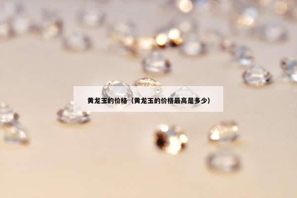 黄龙玉的价格（黄龙玉的价格最高是多少）