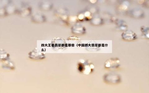 四大王者翡翠都是那些（中国四大翡翠都是什么）
