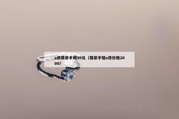 a货翡翠手镯99元（翡翠手链a货价格2000）