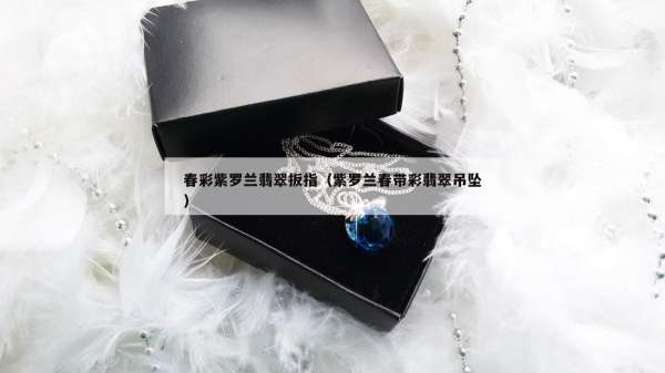 春彩紫罗兰翡翠扳指（紫罗兰春带彩翡翠吊坠）