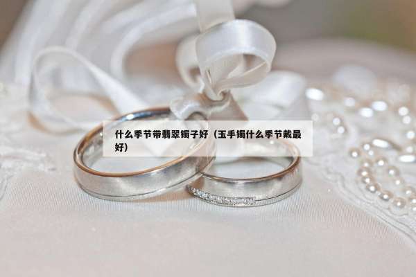 什么季节带翡翠镯子好（玉手镯什么季节戴最好）
