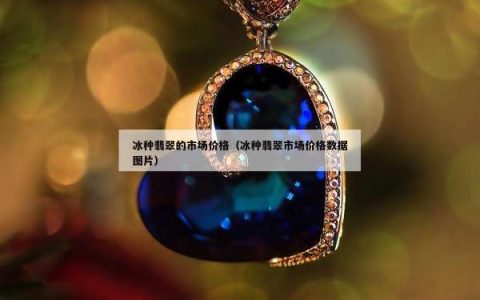 冰种翡翠的市场价格（冰种翡翠市场价格数据图片）