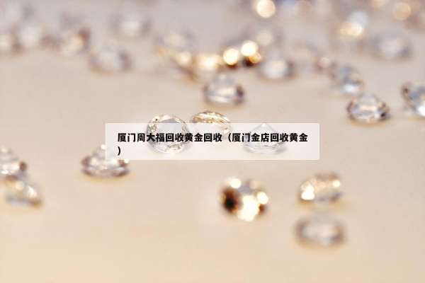 厦门周大福回收黄金回收（厦门金店回收黄金）
