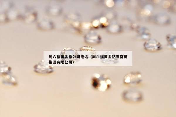 周六福黄金总公司电话（周六福黄金钻石首饰集团有限公司）