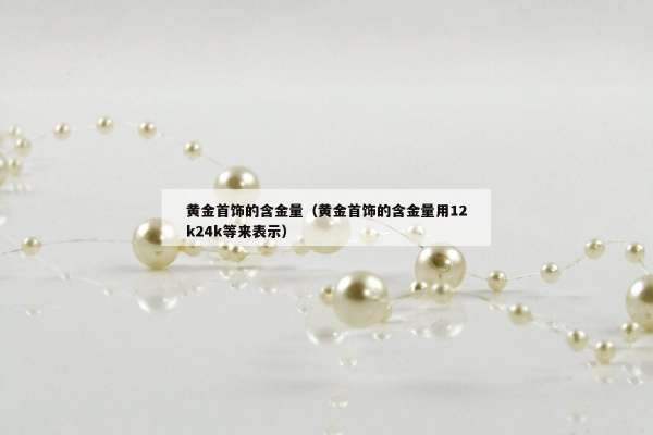 黄金首饰的含金量（黄金首饰的含金量用12k24k等来表示）