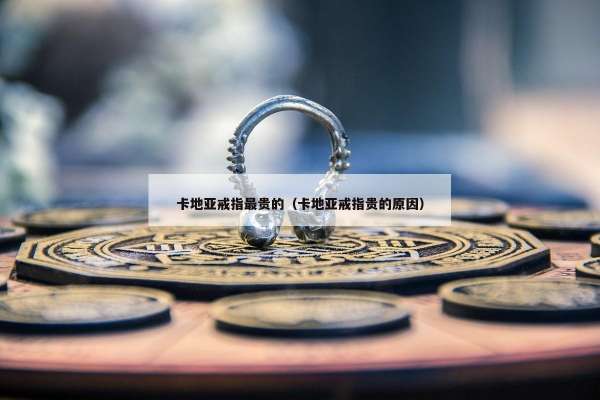 卡地亚戒指最贵的（卡地亚戒指贵的原因）