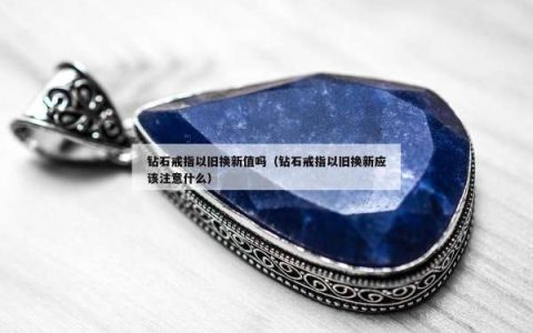 钻石戒指以旧换新值吗（钻石戒指以旧换新应该注意什么）