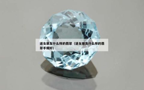 送女朋友什么样的翡翠（送女朋友什么样的翡翠手镯好）