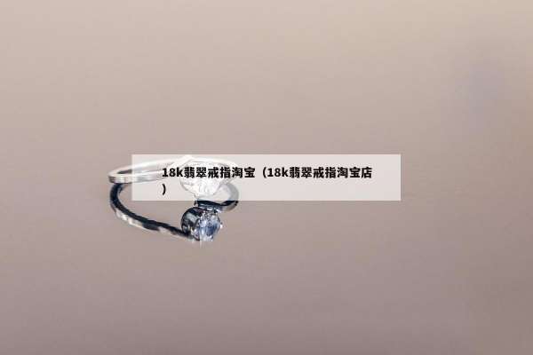 8k翡翠戒指淘宝（18k翡翠戒指淘宝店）"