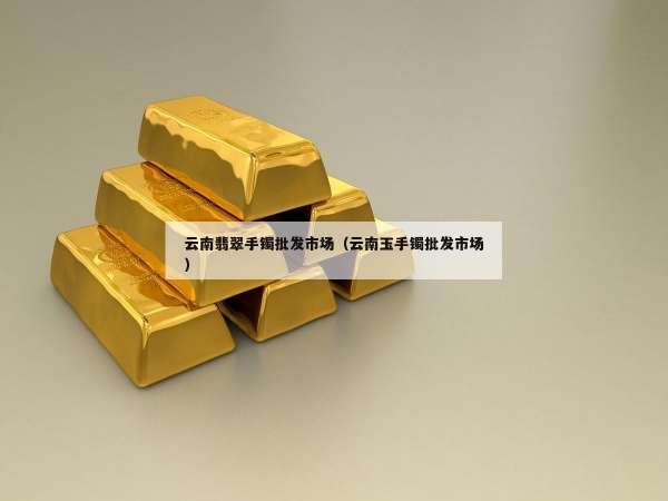 云南翡翠手镯批发市场（云南玉手镯批发市场）