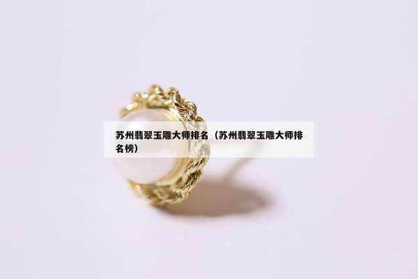 苏州翡翠玉雕大师排名（苏州翡翠玉雕大师排名榜）