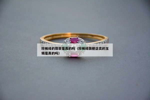 珍稀缘的翡翠是真的吗（珍稀缘旗舰店卖的玉镯是真的吗）