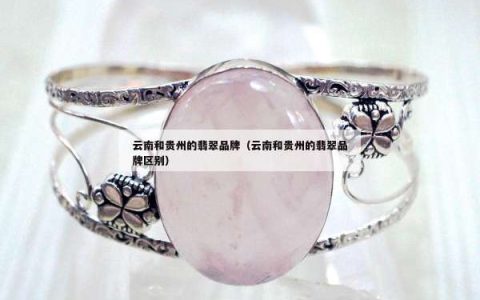 云南和贵州的翡翠品牌（云南和贵州的翡翠品牌区别）