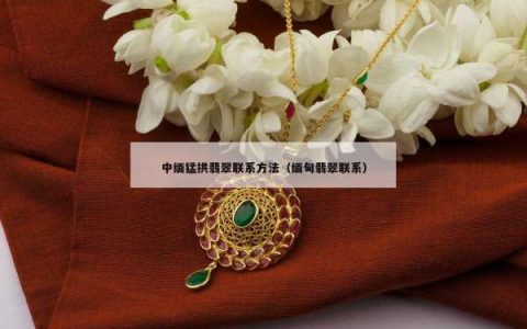 中缅猛拱翡翠联系方法（缅甸翡翠联系）