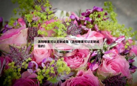 洛阳哪里可以定制戒指（洛阳哪里可以定制戒指的）