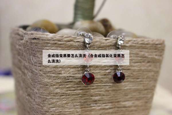 金戒指变黑要怎么清洗（合金戒指氧化变黑怎么清洗）