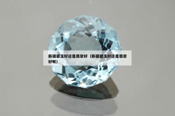 新疆碧玉好还是翡翠好（新疆碧玉好还是翡翠好呢）