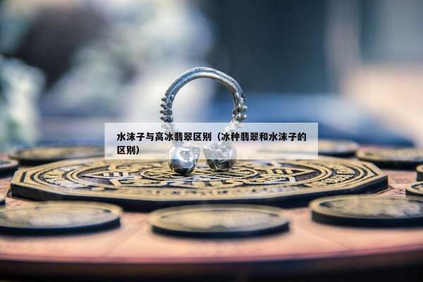 水沫子与高冰翡翠区别（冰种翡翠和水沫子的区别）