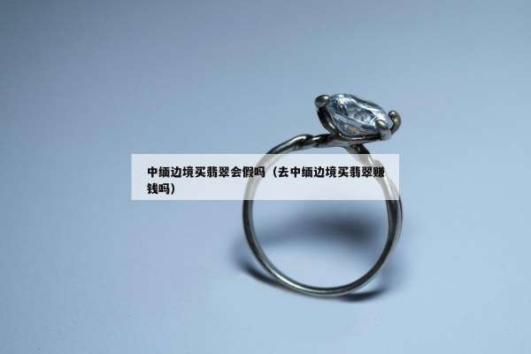 中缅边境买翡翠会假吗（去中缅边境买翡翠赚钱吗）